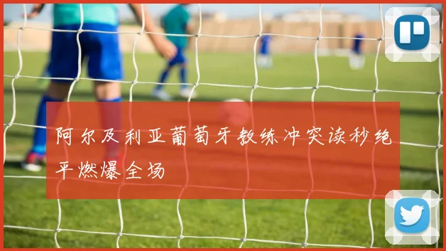阿尔及利亚葡萄牙教练冲突读秒绝平燃爆全场
