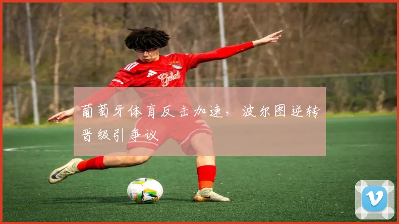 葡萄牙体育反击加速，波尔图逆转晋级引争议