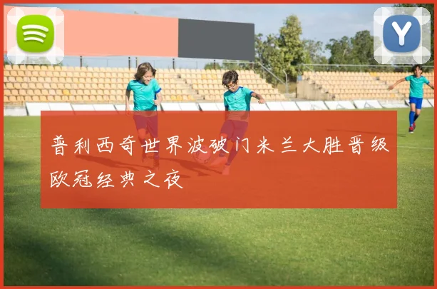 普利西奇世界波破门米兰大胜晋级欧冠经典之夜
