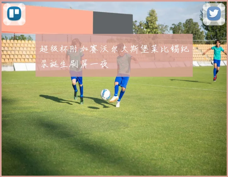 超级杯附加赛沃尔夫斯堡莱比锡纪录诞生刷屏一夜