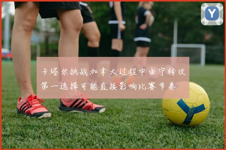卡塔尔挑战加拿大过程中由守转攻第一选择可能直接影响比赛节奏