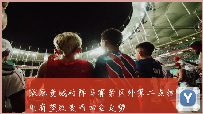 欧冠曼城对阵马赛禁区外第二点控制有望改变两回合走势