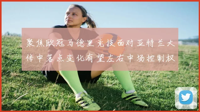 聚焦欧冠马德里竞技面对亚特兰大传中落点变化有望左右中场控制权