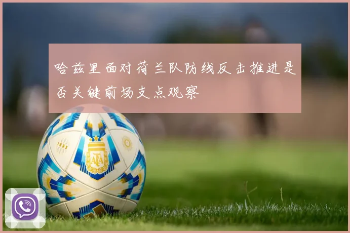 哈兹里面对荷兰队防线反击推进是否关键前场支点观察