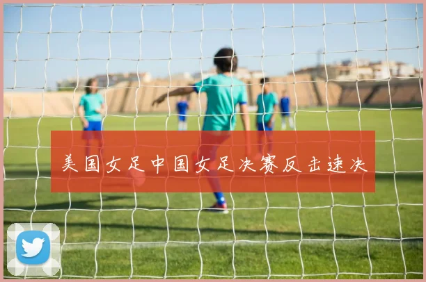 美国女足中国女足决赛反击速决