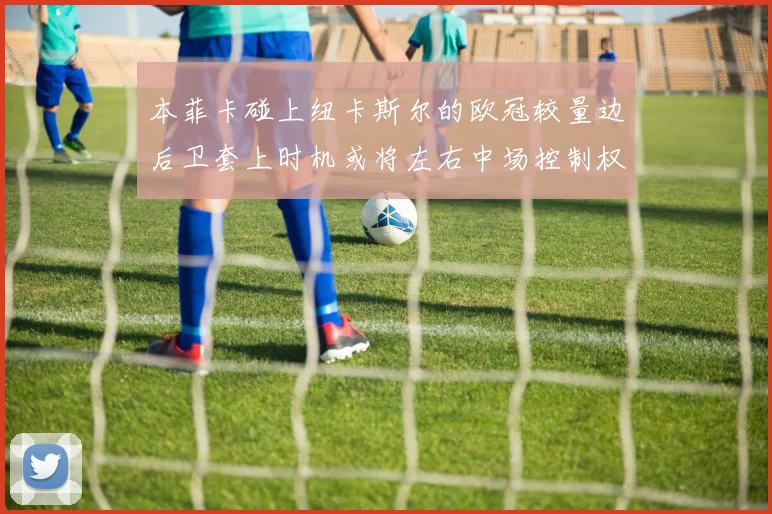 本菲卡碰上纽卡斯尔的欧冠较量边后卫套上时机或将左右中场控制权