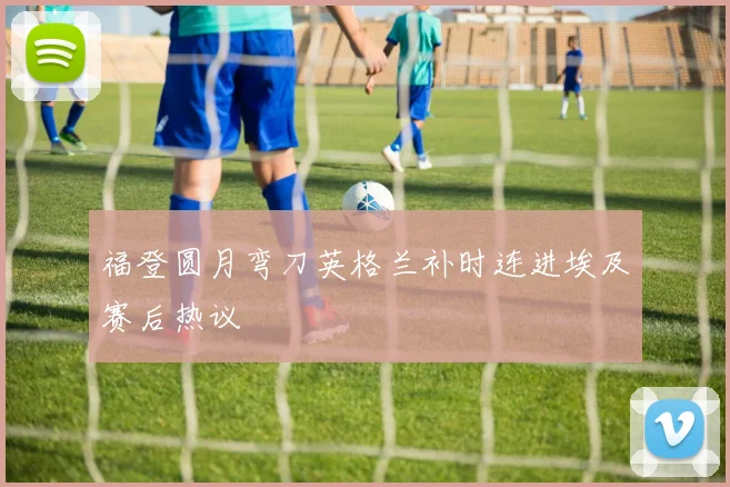 福登圆月弯刀英格兰补时连进埃及赛后热议