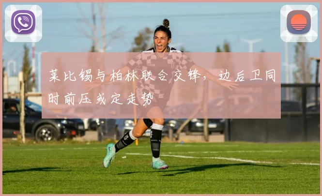 莱比锡与柏林联合交锋,边后卫同时前压或定走势