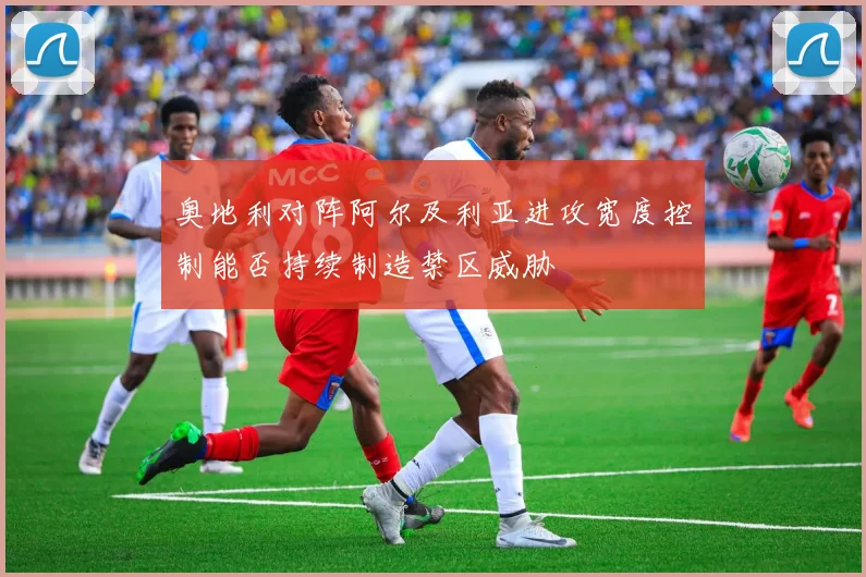 奥地利对阵阿尔及利亚进攻宽度控制能否持续制造禁区威胁