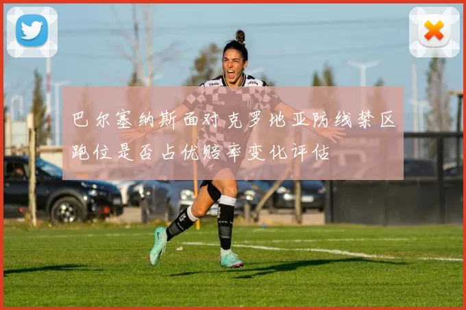 巴尔塞纳斯面对克罗地亚防线禁区跑位是否占优赔率变化评估