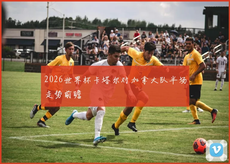2026世界杯卡塔尔对加拿大队半场走势前瞻