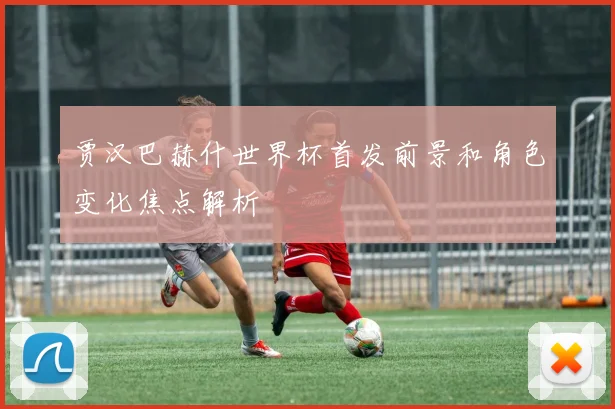 贾汉巴赫什世界杯首发前景和角色变化焦点解析