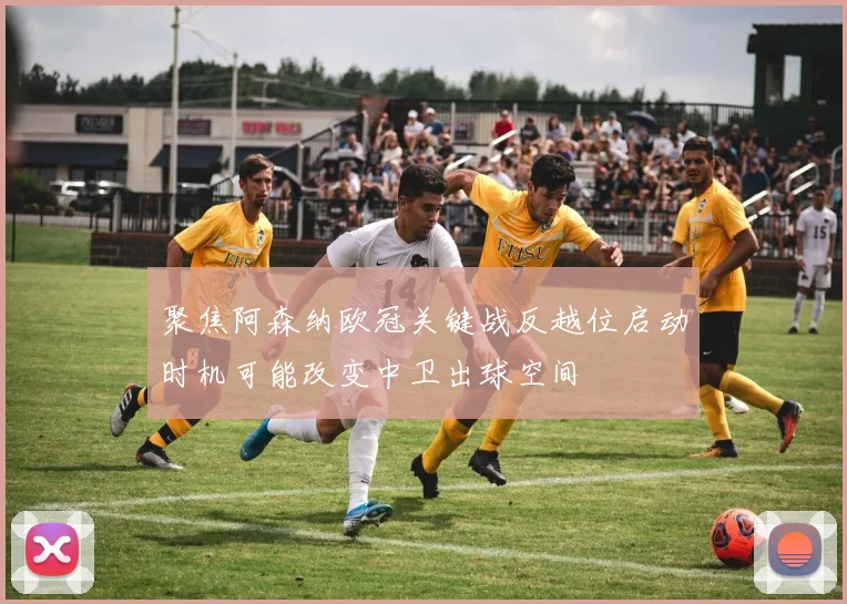 聚焦阿森纳欧冠关键战反越位启动时机可能改变中卫出球空间