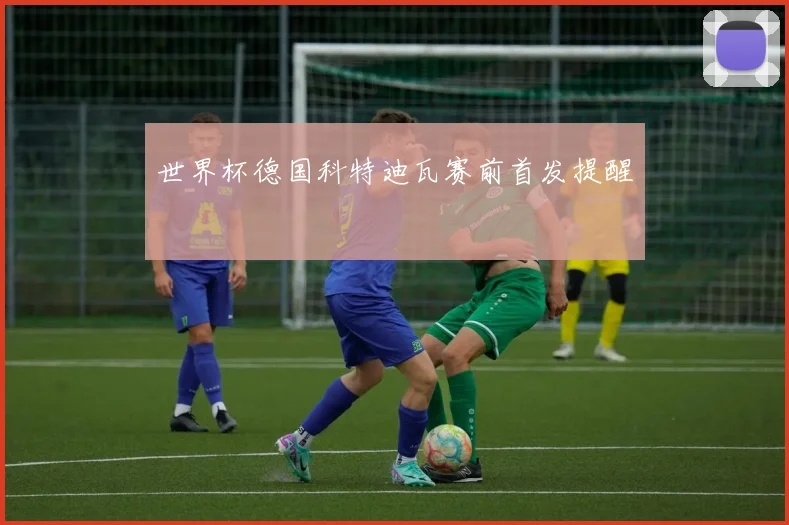 世界杯德国科特迪瓦赛前首发提醒