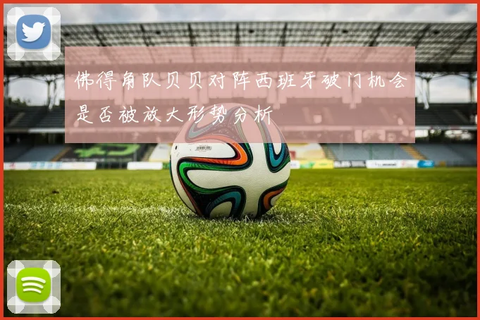 佛得角队贝贝对阵西班牙破门机会是否被放大形势分析