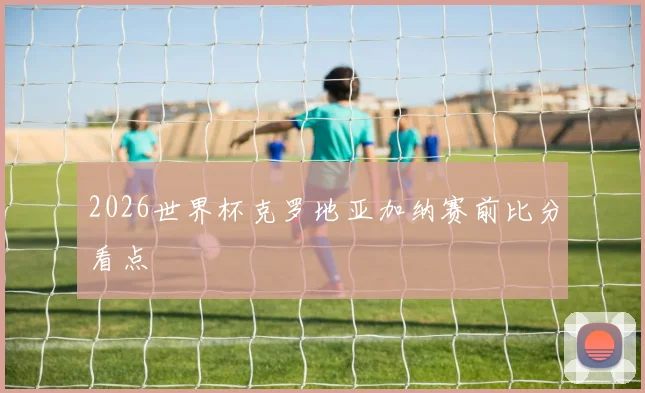 2026世界杯克罗地亚加纳赛前比分看点