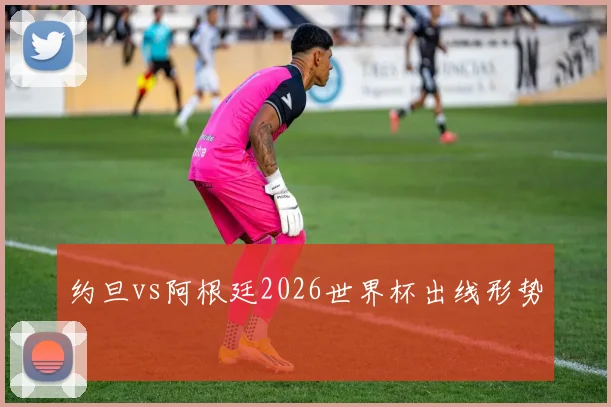 约旦vs阿根廷2026世界杯出线形势