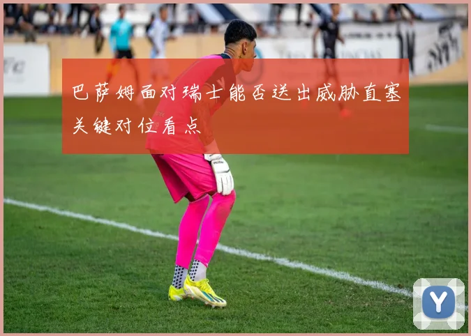 巴萨姆面对瑞士能否送出威胁直塞关键对位看点