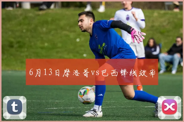 6月13日摩洛哥vs巴西锋线效率