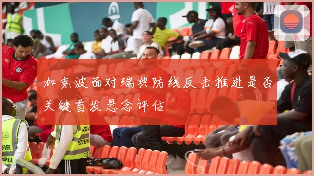 加克波面对瑞典防线反击推进是否关键首发悬念评估