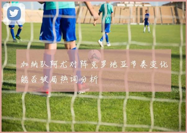 加纳队阿尤对阵克罗地亚节奏变化能否破局热词分析