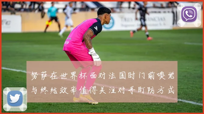 努萨在世界杯面对法国时门前嗅觉与终结效率值得关注对手盯防方式
