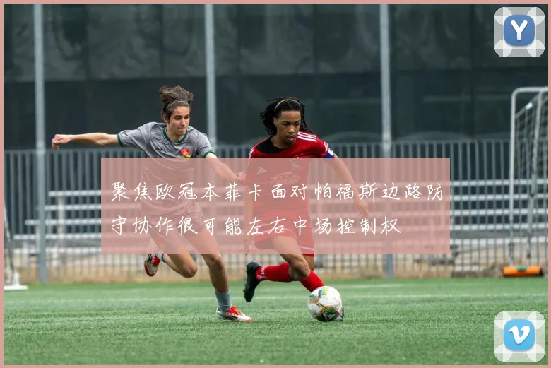 聚焦欧冠本菲卡面对帕福斯边路防守协作很可能左右中场控制权