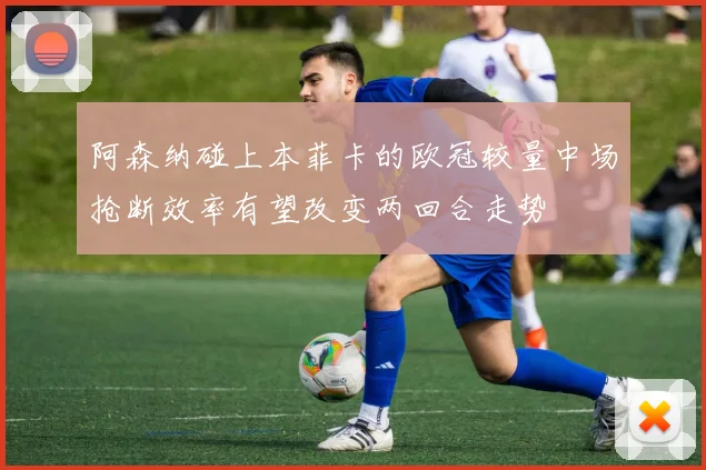 阿森纳碰上本菲卡的欧冠较量中场抢断效率有望改变两回合走势